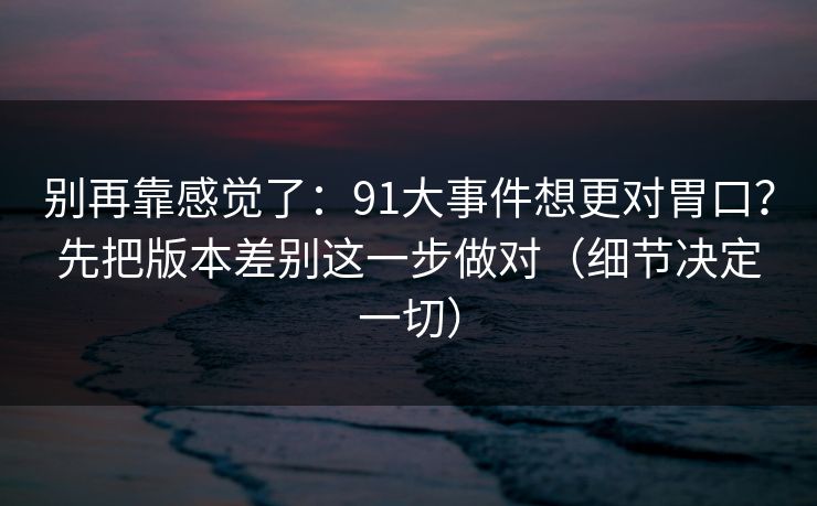 别再靠感觉了：91大事件想更对胃口？先把版本差别这一步做对（细节决定一切）