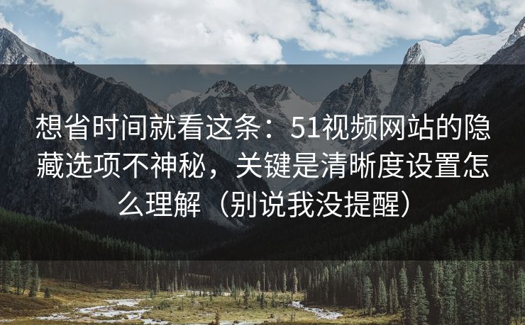 想省时间就看这条：51视频网站的隐藏选项不神秘，关键是清晰度设置怎么理解（别说我没提醒）